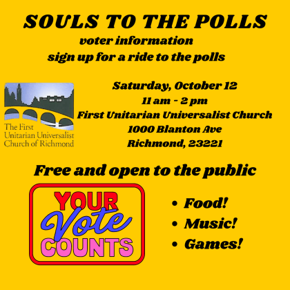 Black lettering against a yellow background: Souls to the Polls; voter information; sign up for a ride to the polls; Saturday, October 12; 11am-2pm; First Unitariarian Universalist Church; 1000 Blanton Avenue, Richmond 23221; Free and open to the public; Food!, Music! Games; logo images are the left side of the images: First UU logo; Your vote counts in red blue and pink lettering