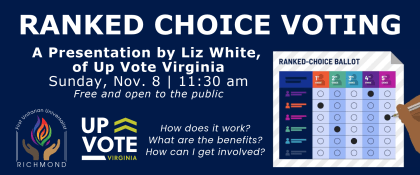 Dark blue background with the First UU Richmond and UpVote Virginia logos, and a graphic depicting a ranked-choice ballot. The image text is as follows: RANKED CHOICE VOTING A Presentation by Liz White of UpVote Virginia Sunday, Nov. 8 | 11:30 am free and open to the public How does it work? What are the benefits? How can I get involved? Rachel Lawrence, FUUR Social Justice Coordinator, rachel.lawrence@richmonduu.org First UU Church of Richmond | 1000 Blanton Ave